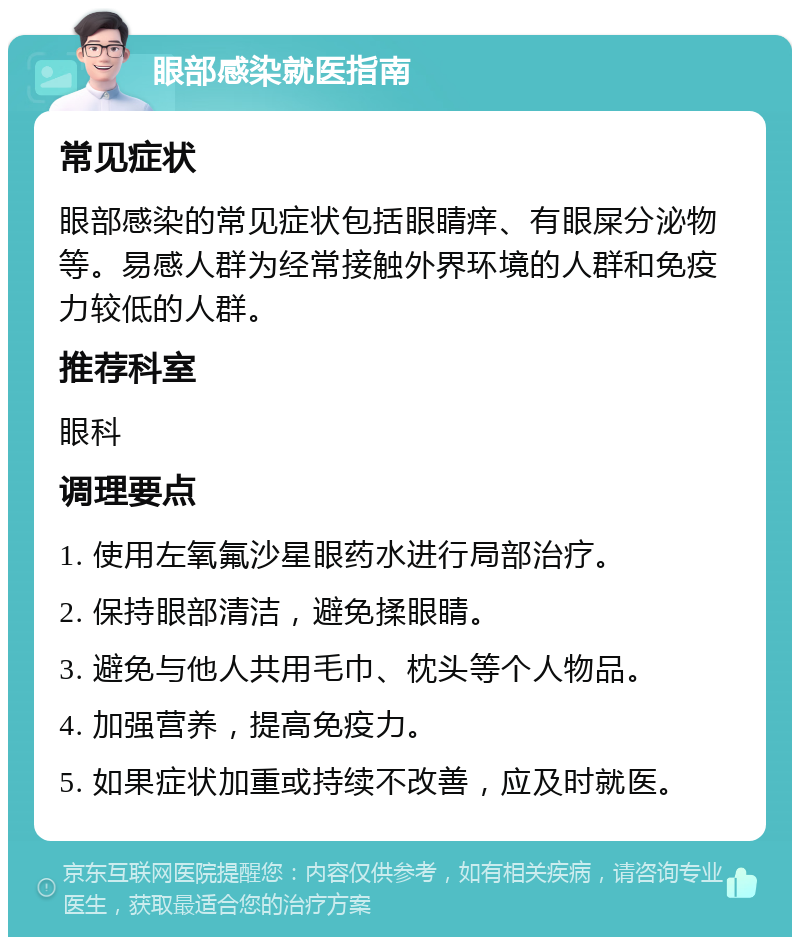 眼部感染就医指南 常见症状 眼部感染的常见症状包括眼睛痒、有眼屎分泌物等。易感人群为经常接触外界环境的人群和免疫力较低的人群。 推荐科室 眼科 调理要点 1. 使用左氧氟沙星眼药水进行局部治疗。 2. 保持眼部清洁，避免揉眼睛。 3. 避免与他人共用毛巾、枕头等个人物品。 4. 加强营养，提高免疫力。 5. 如果症状加重或持续不改善，应及时就医。