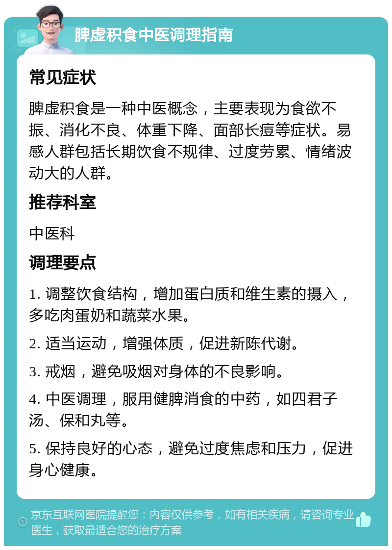 脾虚积食中医调理指南 常见症状 脾虚积食是一种中医概念，主要表现为食欲不振、消化不良、体重下降、面部长痘等症状。易感人群包括长期饮食不规律、过度劳累、情绪波动大的人群。 推荐科室 中医科 调理要点 1. 调整饮食结构，增加蛋白质和维生素的摄入，多吃肉蛋奶和蔬菜水果。 2. 适当运动，增强体质，促进新陈代谢。 3. 戒烟，避免吸烟对身体的不良影响。 4. 中医调理，服用健脾消食的中药，如四君子汤、保和丸等。 5. 保持良好的心态，避免过度焦虑和压力，促进身心健康。