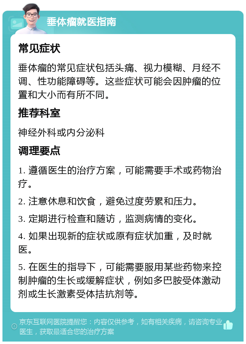 垂体瘤就医指南 常见症状 垂体瘤的常见症状包括头痛、视力模糊、月经不调、性功能障碍等。这些症状可能会因肿瘤的位置和大小而有所不同。 推荐科室 神经外科或内分泌科 调理要点 1. 遵循医生的治疗方案，可能需要手术或药物治疗。 2. 注意休息和饮食，避免过度劳累和压力。 3. 定期进行检查和随访，监测病情的变化。 4. 如果出现新的症状或原有症状加重，及时就医。 5. 在医生的指导下，可能需要服用某些药物来控制肿瘤的生长或缓解症状，例如多巴胺受体激动剂或生长激素受体拮抗剂等。