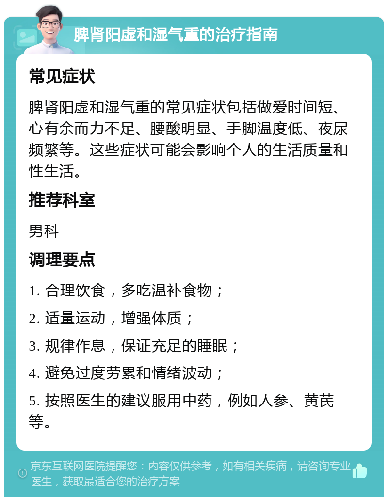 脾肾阳虚和湿气重的治疗指南 常见症状 脾肾阳虚和湿气重的常见症状包括做爱时间短、心有余而力不足、腰酸明显、手脚温度低、夜尿频繁等。这些症状可能会影响个人的生活质量和性生活。 推荐科室 男科 调理要点 1. 合理饮食，多吃温补食物； 2. 适量运动，增强体质； 3. 规律作息，保证充足的睡眠； 4. 避免过度劳累和情绪波动； 5. 按照医生的建议服用中药，例如人参、黄芪等。