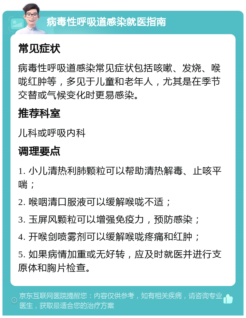 病毒性呼吸道感染就医指南 常见症状 病毒性呼吸道感染常见症状包括咳嗽、发烧、喉咙红肿等，多见于儿童和老年人，尤其是在季节交替或气候变化时更易感染。 推荐科室 儿科或呼吸内科 调理要点 1. 小儿清热利肺颗粒可以帮助清热解毒、止咳平喘； 2. 喉咽清口服液可以缓解喉咙不适； 3. 玉屏风颗粒可以增强免疫力，预防感染； 4. 开喉剑喷雾剂可以缓解喉咙疼痛和红肿； 5. 如果病情加重或无好转，应及时就医并进行支原体和胸片检查。