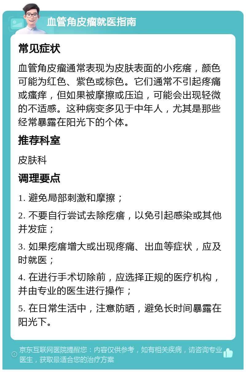 血管角皮瘤就医指南 常见症状 血管角皮瘤通常表现为皮肤表面的小疙瘩，颜色可能为红色、紫色或棕色。它们通常不引起疼痛或瘙痒，但如果被摩擦或压迫，可能会出现轻微的不适感。这种病变多见于中年人，尤其是那些经常暴露在阳光下的个体。 推荐科室 皮肤科 调理要点 1. 避免局部刺激和摩擦； 2. 不要自行尝试去除疙瘩，以免引起感染或其他并发症； 3. 如果疙瘩增大或出现疼痛、出血等症状，应及时就医； 4. 在进行手术切除前，应选择正规的医疗机构，并由专业的医生进行操作； 5. 在日常生活中，注意防晒，避免长时间暴露在阳光下。