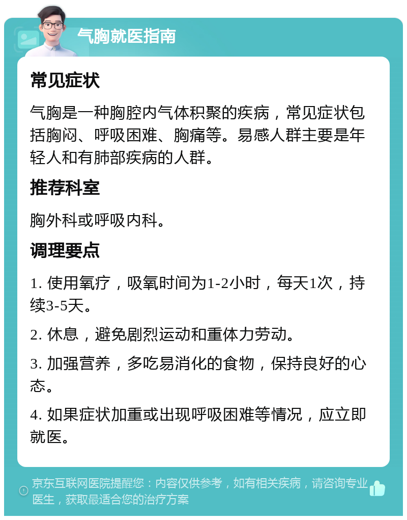 气胸就医指南 常见症状 气胸是一种胸腔内气体积聚的疾病，常见症状包括胸闷、呼吸困难、胸痛等。易感人群主要是年轻人和有肺部疾病的人群。 推荐科室 胸外科或呼吸内科。 调理要点 1. 使用氧疗，吸氧时间为1-2小时，每天1次，持续3-5天。 2. 休息，避免剧烈运动和重体力劳动。 3. 加强营养，多吃易消化的食物，保持良好的心态。 4. 如果症状加重或出现呼吸困难等情况，应立即就医。