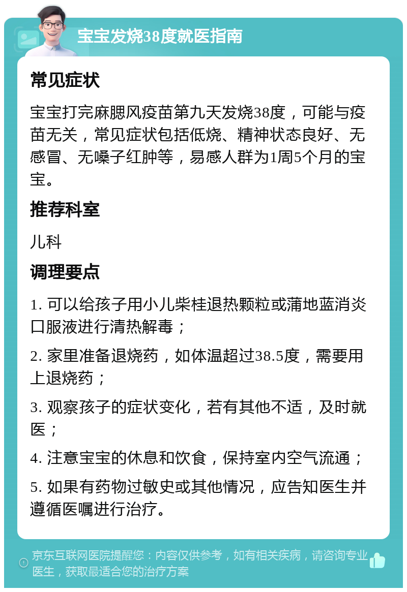 宝宝发烧38度就医指南 常见症状 宝宝打完麻腮风疫苗第九天发烧38度，可能与疫苗无关，常见症状包括低烧、精神状态良好、无感冒、无嗓子红肿等，易感人群为1周5个月的宝宝。 推荐科室 儿科 调理要点 1. 可以给孩子用小儿柴桂退热颗粒或蒲地蓝消炎口服液进行清热解毒； 2. 家里准备退烧药，如体温超过38.5度，需要用上退烧药； 3. 观察孩子的症状变化，若有其他不适，及时就医； 4. 注意宝宝的休息和饮食，保持室内空气流通； 5. 如果有药物过敏史或其他情况，应告知医生并遵循医嘱进行治疗。