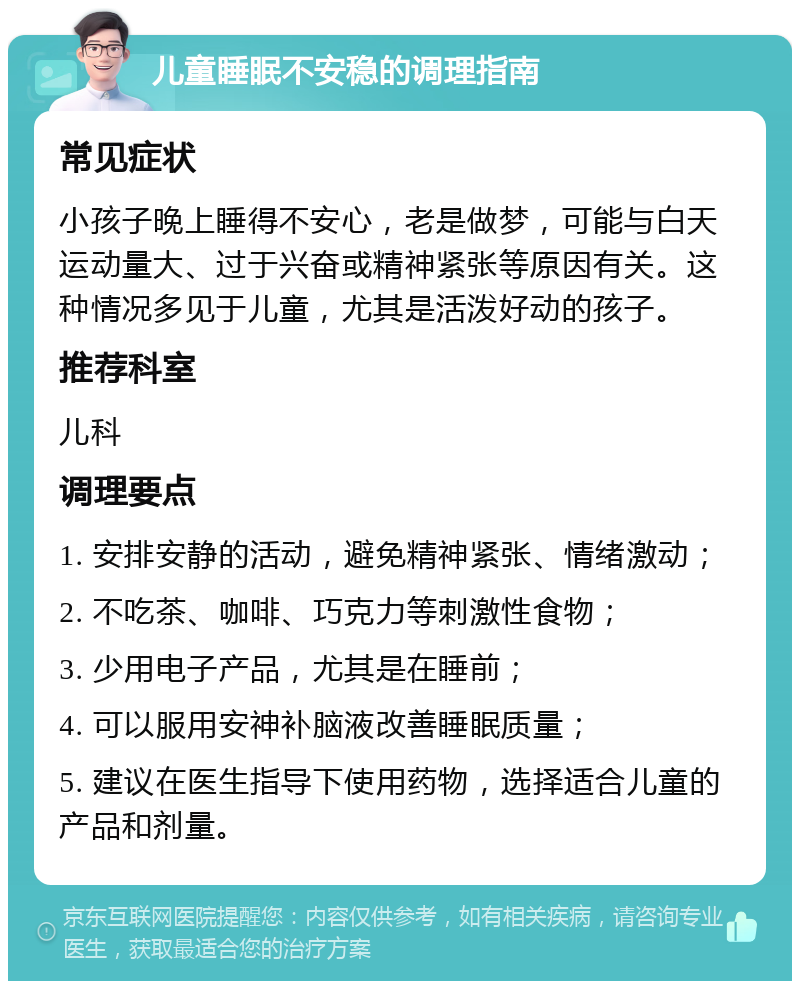 儿童睡眠不安稳的调理指南 常见症状 小孩子晚上睡得不安心，老是做梦，可能与白天运动量大、过于兴奋或精神紧张等原因有关。这种情况多见于儿童，尤其是活泼好动的孩子。 推荐科室 儿科 调理要点 1. 安排安静的活动，避免精神紧张、情绪激动； 2. 不吃茶、咖啡、巧克力等刺激性食物； 3. 少用电子产品，尤其是在睡前； 4. 可以服用安神补脑液改善睡眠质量； 5. 建议在医生指导下使用药物，选择适合儿童的产品和剂量。