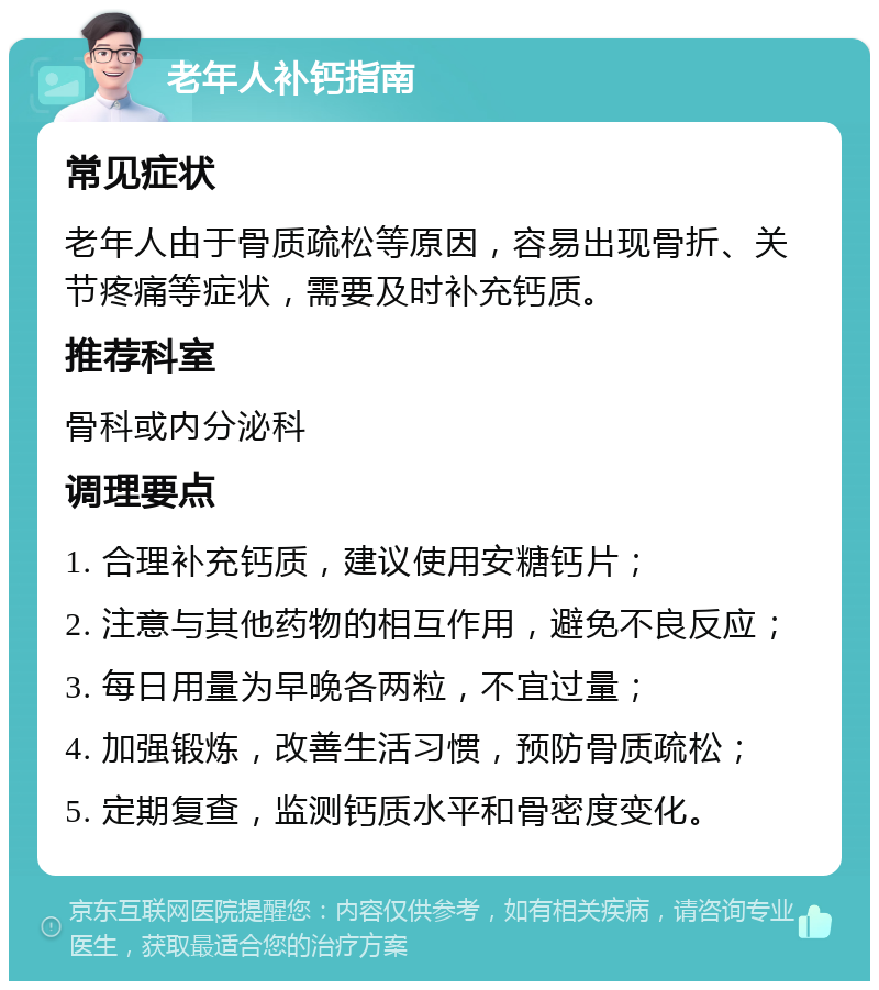 老年人补钙指南 常见症状 老年人由于骨质疏松等原因，容易出现骨折、关节疼痛等症状，需要及时补充钙质。 推荐科室 骨科或内分泌科 调理要点 1. 合理补充钙质，建议使用安糖钙片； 2. 注意与其他药物的相互作用，避免不良反应； 3. 每日用量为早晚各两粒，不宜过量； 4. 加强锻炼，改善生活习惯，预防骨质疏松； 5. 定期复查，监测钙质水平和骨密度变化。