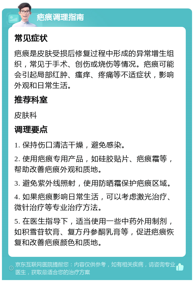 疤痕调理指南 常见症状 疤痕是皮肤受损后修复过程中形成的异常增生组织，常见于手术、创伤或烧伤等情况。疤痕可能会引起局部红肿、瘙痒、疼痛等不适症状，影响外观和日常生活。 推荐科室 皮肤科 调理要点 1. 保持伤口清洁干燥，避免感染。 2. 使用疤痕专用产品，如硅胶贴片、疤痕霜等，帮助改善疤痕外观和质地。 3. 避免紫外线照射，使用防晒霜保护疤痕区域。 4. 如果疤痕影响日常生活，可以考虑激光治疗、微针治疗等专业治疗方法。 5. 在医生指导下，适当使用一些中药外用制剂，如积雪苷软膏、复方丹参酮乳膏等，促进疤痕恢复和改善疤痕颜色和质地。