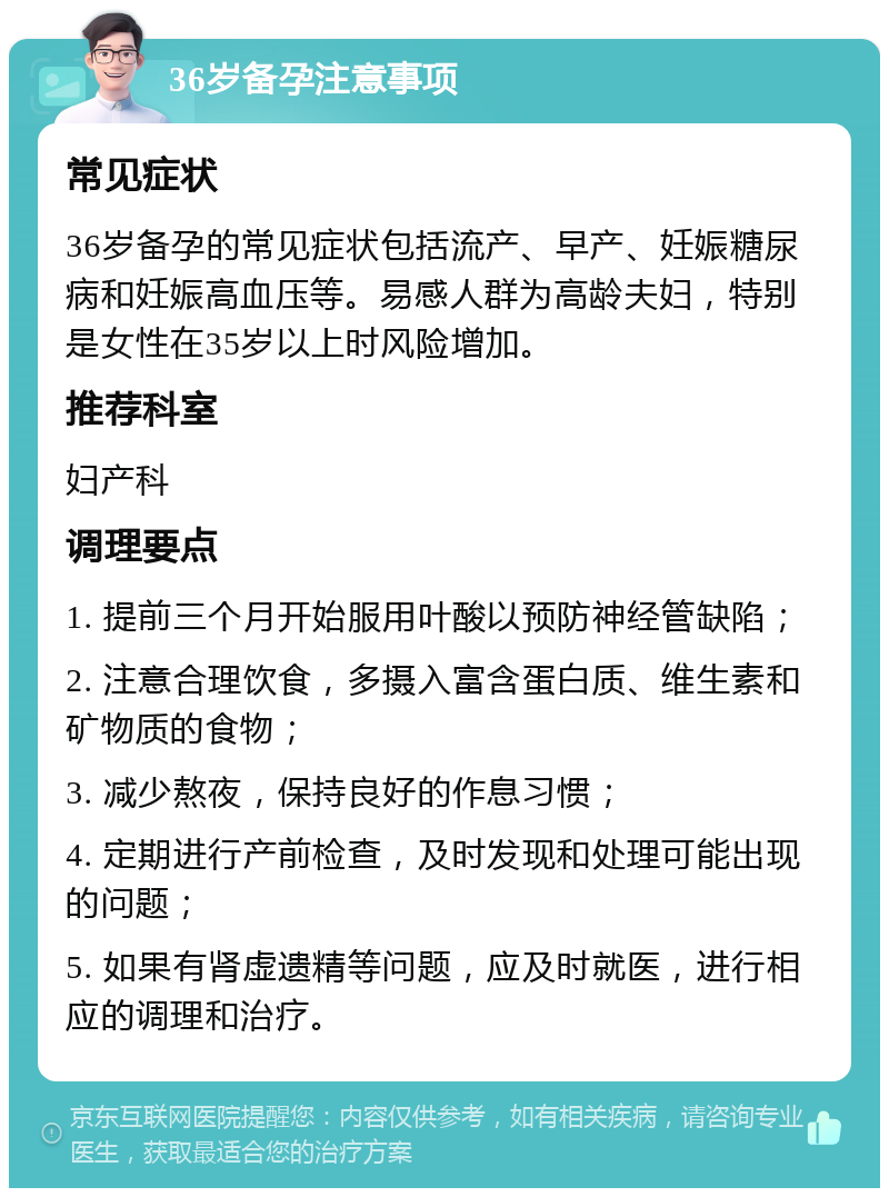 36岁备孕注意事项 常见症状 36岁备孕的常见症状包括流产、早产、妊娠糖尿病和妊娠高血压等。易感人群为高龄夫妇，特别是女性在35岁以上时风险增加。 推荐科室 妇产科 调理要点 1. 提前三个月开始服用叶酸以预防神经管缺陷； 2. 注意合理饮食，多摄入富含蛋白质、维生素和矿物质的食物； 3. 减少熬夜，保持良好的作息习惯； 4. 定期进行产前检查，及时发现和处理可能出现的问题； 5. 如果有肾虚遗精等问题，应及时就医，进行相应的调理和治疗。