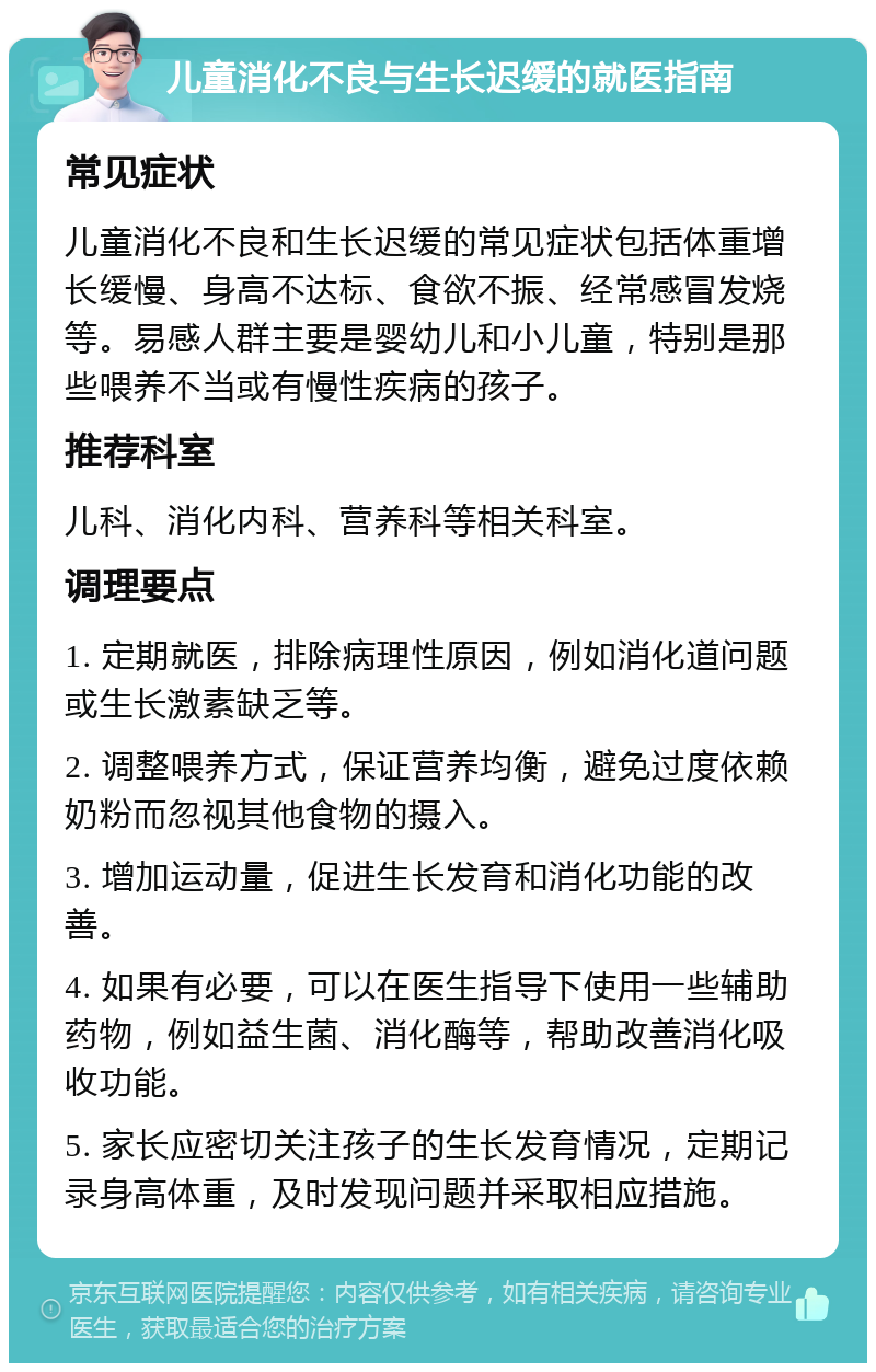 儿童消化不良与生长迟缓的就医指南 常见症状 儿童消化不良和生长迟缓的常见症状包括体重增长缓慢、身高不达标、食欲不振、经常感冒发烧等。易感人群主要是婴幼儿和小儿童，特别是那些喂养不当或有慢性疾病的孩子。 推荐科室 儿科、消化内科、营养科等相关科室。 调理要点 1. 定期就医，排除病理性原因，例如消化道问题或生长激素缺乏等。 2. 调整喂养方式，保证营养均衡，避免过度依赖奶粉而忽视其他食物的摄入。 3. 增加运动量，促进生长发育和消化功能的改善。 4. 如果有必要，可以在医生指导下使用一些辅助药物，例如益生菌、消化酶等，帮助改善消化吸收功能。 5. 家长应密切关注孩子的生长发育情况，定期记录身高体重，及时发现问题并采取相应措施。