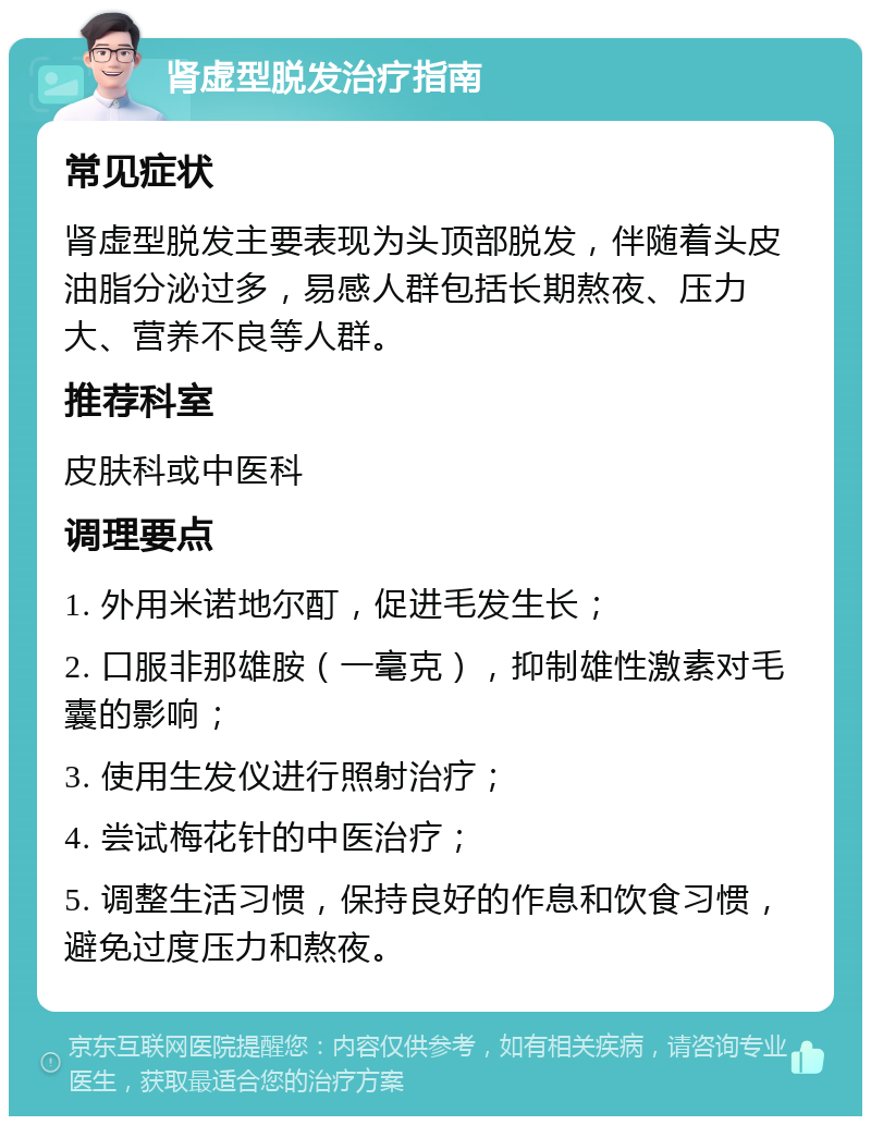 肾虚型脱发治疗指南 常见症状 肾虚型脱发主要表现为头顶部脱发，伴随着头皮油脂分泌过多，易感人群包括长期熬夜、压力大、营养不良等人群。 推荐科室 皮肤科或中医科 调理要点 1. 外用米诺地尔酊，促进毛发生长； 2. 口服非那雄胺（一毫克），抑制雄性激素对毛囊的影响； 3. 使用生发仪进行照射治疗； 4. 尝试梅花针的中医治疗； 5. 调整生活习惯，保持良好的作息和饮食习惯，避免过度压力和熬夜。