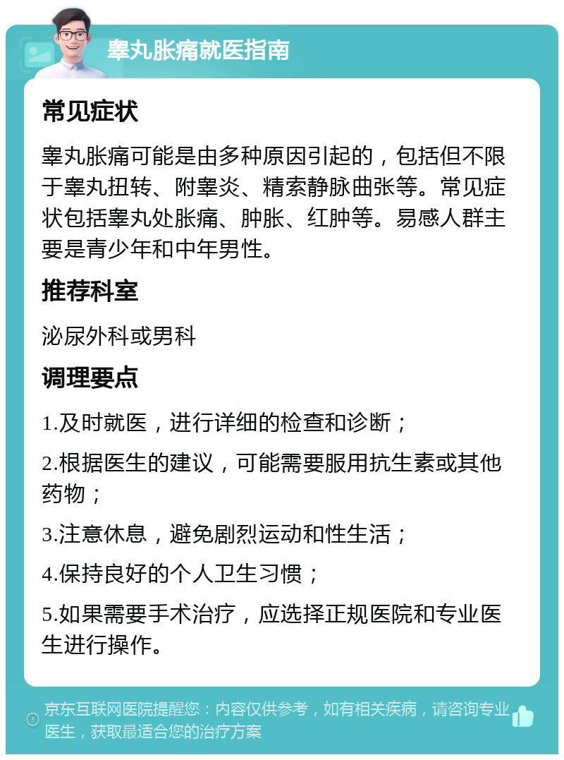 睾丸胀痛就医指南 常见症状 睾丸胀痛可能是由多种原因引起的，包括但不限于睾丸扭转、附睾炎、精索静脉曲张等。常见症状包括睾丸处胀痛、肿胀、红肿等。易感人群主要是青少年和中年男性。 推荐科室 泌尿外科或男科 调理要点 1.及时就医，进行详细的检查和诊断； 2.根据医生的建议，可能需要服用抗生素或其他药物； 3.注意休息，避免剧烈运动和性生活； 4.保持良好的个人卫生习惯； 5.如果需要手术治疗，应选择正规医院和专业医生进行操作。