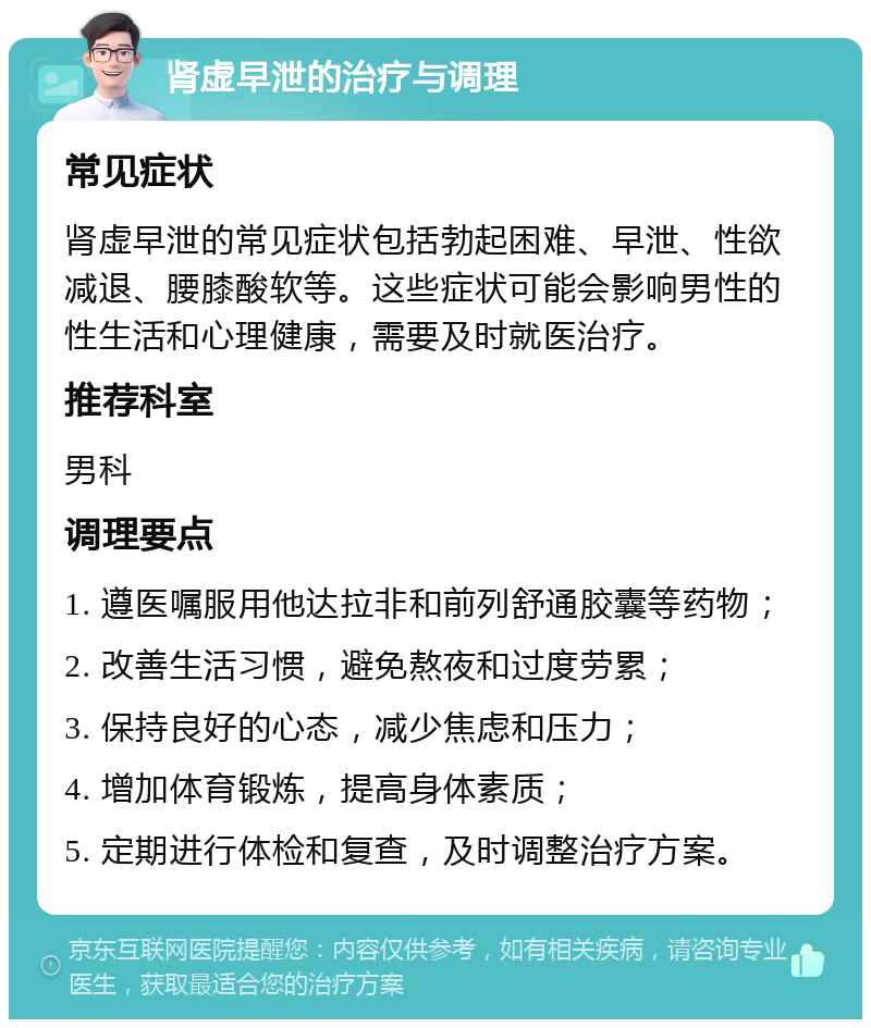 肾虚早泄的治疗与调理 常见症状 肾虚早泄的常见症状包括勃起困难、早泄、性欲减退、腰膝酸软等。这些症状可能会影响男性的性生活和心理健康，需要及时就医治疗。 推荐科室 男科 调理要点 1. 遵医嘱服用他达拉非和前列舒通胶囊等药物； 2. 改善生活习惯，避免熬夜和过度劳累； 3. 保持良好的心态，减少焦虑和压力； 4. 增加体育锻炼，提高身体素质； 5. 定期进行体检和复查，及时调整治疗方案。