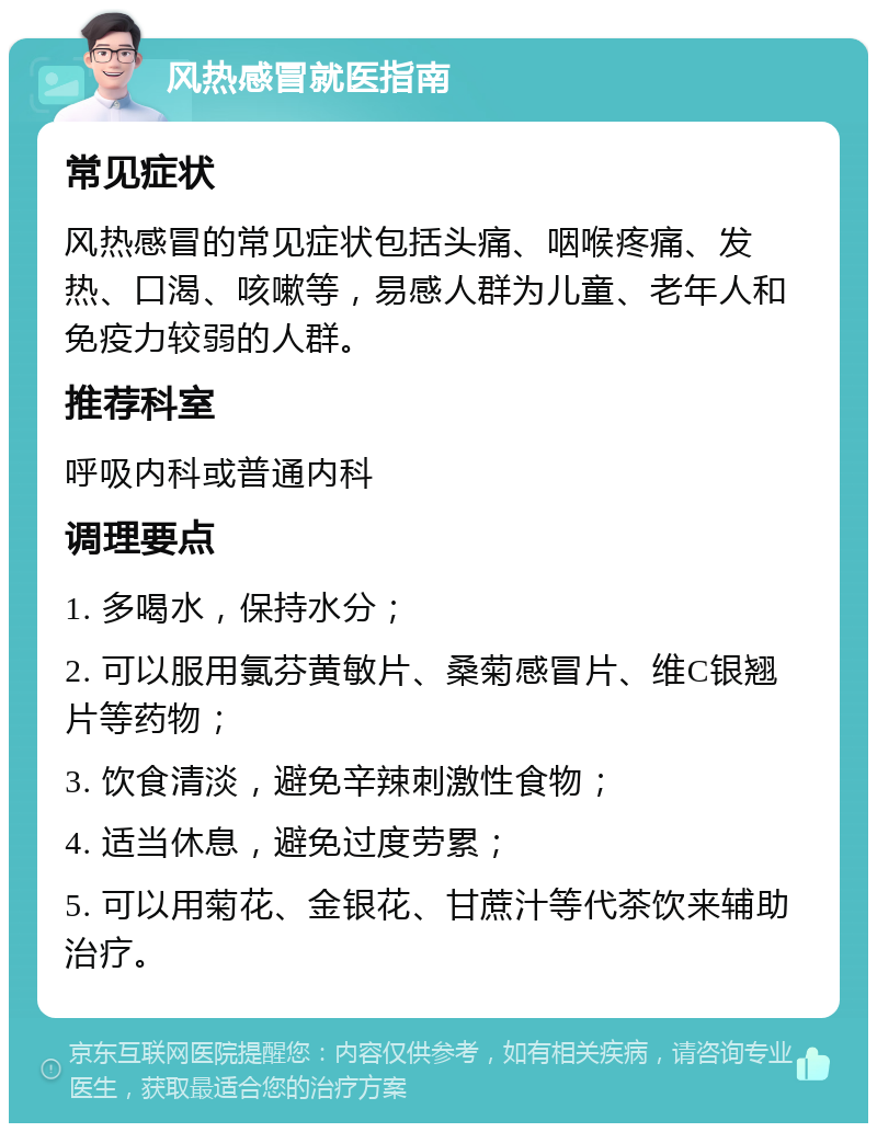 风热感冒就医指南 常见症状 风热感冒的常见症状包括头痛、咽喉疼痛、发热、口渴、咳嗽等，易感人群为儿童、老年人和免疫力较弱的人群。 推荐科室 呼吸内科或普通内科 调理要点 1. 多喝水，保持水分； 2. 可以服用氯芬黄敏片、桑菊感冒片、维C银翘片等药物； 3. 饮食清淡，避免辛辣刺激性食物； 4. 适当休息，避免过度劳累； 5. 可以用菊花、金银花、甘蔗汁等代茶饮来辅助治疗。