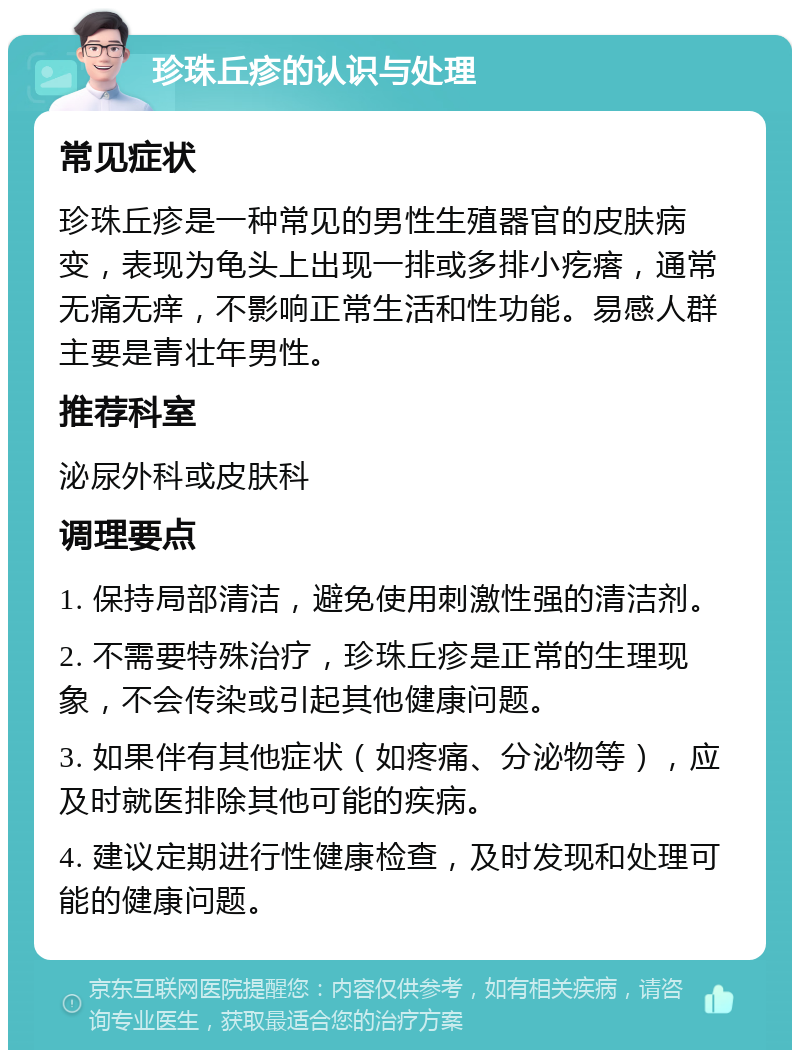 珍珠丘疹的认识与处理 常见症状 珍珠丘疹是一种常见的男性生殖器官的皮肤病变，表现为龟头上出现一排或多排小疙瘩，通常无痛无痒，不影响正常生活和性功能。易感人群主要是青壮年男性。 推荐科室 泌尿外科或皮肤科 调理要点 1. 保持局部清洁，避免使用刺激性强的清洁剂。 2. 不需要特殊治疗，珍珠丘疹是正常的生理现象，不会传染或引起其他健康问题。 3. 如果伴有其他症状（如疼痛、分泌物等），应及时就医排除其他可能的疾病。 4. 建议定期进行性健康检查，及时发现和处理可能的健康问题。