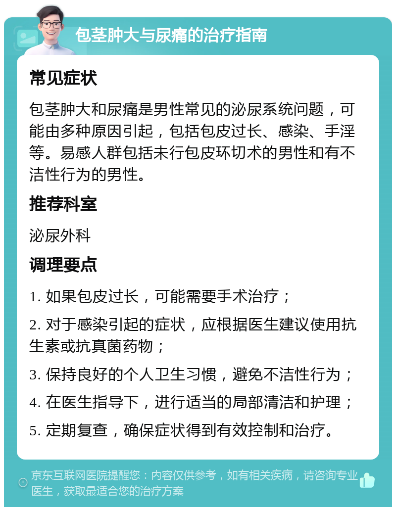 包茎肿大与尿痛的治疗指南 常见症状 包茎肿大和尿痛是男性常见的泌尿系统问题，可能由多种原因引起，包括包皮过长、感染、手淫等。易感人群包括未行包皮环切术的男性和有不洁性行为的男性。 推荐科室 泌尿外科 调理要点 1. 如果包皮过长，可能需要手术治疗； 2. 对于感染引起的症状，应根据医生建议使用抗生素或抗真菌药物； 3. 保持良好的个人卫生习惯，避免不洁性行为； 4. 在医生指导下，进行适当的局部清洁和护理； 5. 定期复查，确保症状得到有效控制和治疗。