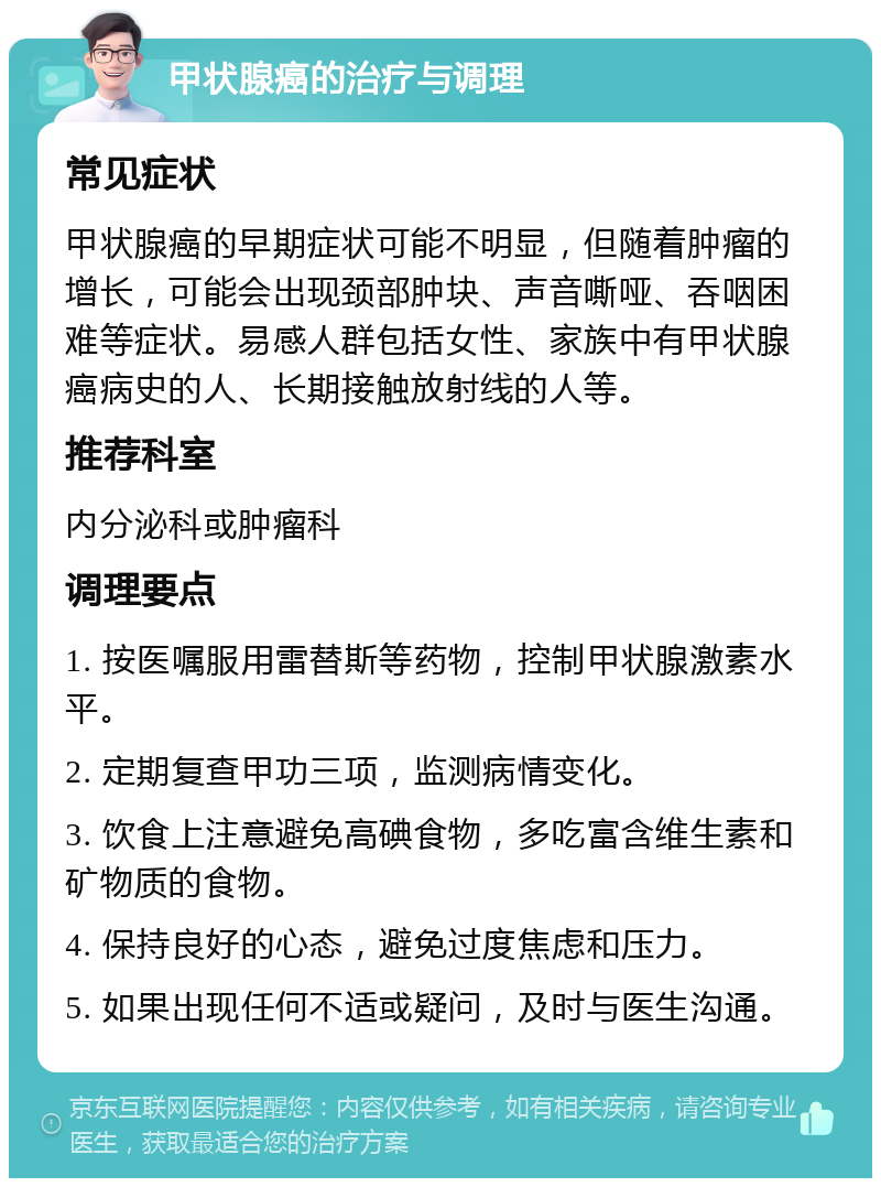 甲状腺癌的治疗与调理 常见症状 甲状腺癌的早期症状可能不明显，但随着肿瘤的增长，可能会出现颈部肿块、声音嘶哑、吞咽困难等症状。易感人群包括女性、家族中有甲状腺癌病史的人、长期接触放射线的人等。 推荐科室 内分泌科或肿瘤科 调理要点 1. 按医嘱服用雷替斯等药物，控制甲状腺激素水平。 2. 定期复查甲功三项，监测病情变化。 3. 饮食上注意避免高碘食物，多吃富含维生素和矿物质的食物。 4. 保持良好的心态，避免过度焦虑和压力。 5. 如果出现任何不适或疑问，及时与医生沟通。