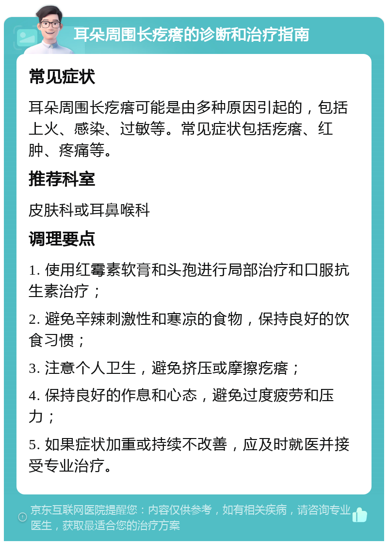 耳朵周围长疙瘩的诊断和治疗指南 常见症状 耳朵周围长疙瘩可能是由多种原因引起的，包括上火、感染、过敏等。常见症状包括疙瘩、红肿、疼痛等。 推荐科室 皮肤科或耳鼻喉科 调理要点 1. 使用红霉素软膏和头孢进行局部治疗和口服抗生素治疗； 2. 避免辛辣刺激性和寒凉的食物，保持良好的饮食习惯； 3. 注意个人卫生，避免挤压或摩擦疙瘩； 4. 保持良好的作息和心态，避免过度疲劳和压力； 5. 如果症状加重或持续不改善，应及时就医并接受专业治疗。