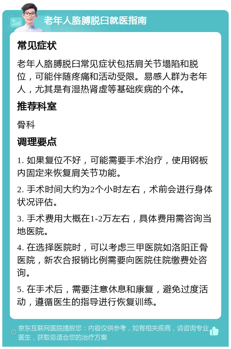 老年人胳膊脱臼就医指南 常见症状 老年人胳膊脱臼常见症状包括肩关节塌陷和脱位，可能伴随疼痛和活动受限。易感人群为老年人，尤其是有湿热肾虚等基础疾病的个体。 推荐科室 骨科 调理要点 1. 如果复位不好，可能需要手术治疗，使用钢板内固定来恢复肩关节功能。 2. 手术时间大约为2个小时左右，术前会进行身体状况评估。 3. 手术费用大概在1-2万左右，具体费用需咨询当地医院。 4. 在选择医院时，可以考虑三甲医院如洛阳正骨医院，新农合报销比例需要向医院住院缴费处咨询。 5. 在手术后，需要注意休息和康复，避免过度活动，遵循医生的指导进行恢复训练。