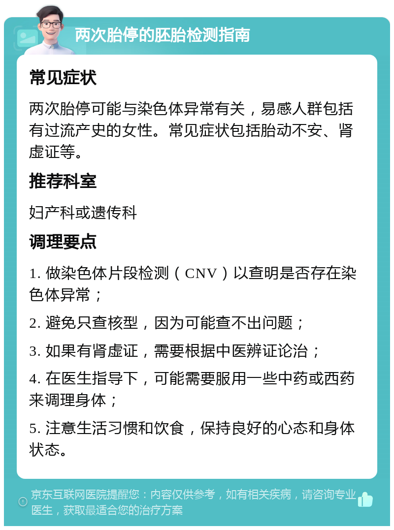 两次胎停的胚胎检测指南 常见症状 两次胎停可能与染色体异常有关，易感人群包括有过流产史的女性。常见症状包括胎动不安、肾虚证等。 推荐科室 妇产科或遗传科 调理要点 1. 做染色体片段检测（CNV）以查明是否存在染色体异常； 2. 避免只查核型，因为可能查不出问题； 3. 如果有肾虚证，需要根据中医辨证论治； 4. 在医生指导下，可能需要服用一些中药或西药来调理身体； 5. 注意生活习惯和饮食，保持良好的心态和身体状态。