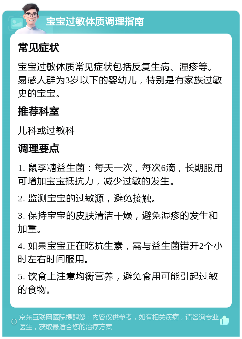 宝宝过敏体质调理指南 常见症状 宝宝过敏体质常见症状包括反复生病、湿疹等。易感人群为3岁以下的婴幼儿，特别是有家族过敏史的宝宝。 推荐科室 儿科或过敏科 调理要点 1. 鼠李糖益生菌：每天一次，每次6滴，长期服用可增加宝宝抵抗力，减少过敏的发生。 2. 监测宝宝的过敏源，避免接触。 3. 保持宝宝的皮肤清洁干燥，避免湿疹的发生和加重。 4. 如果宝宝正在吃抗生素，需与益生菌错开2个小时左右时间服用。 5. 饮食上注意均衡营养，避免食用可能引起过敏的食物。