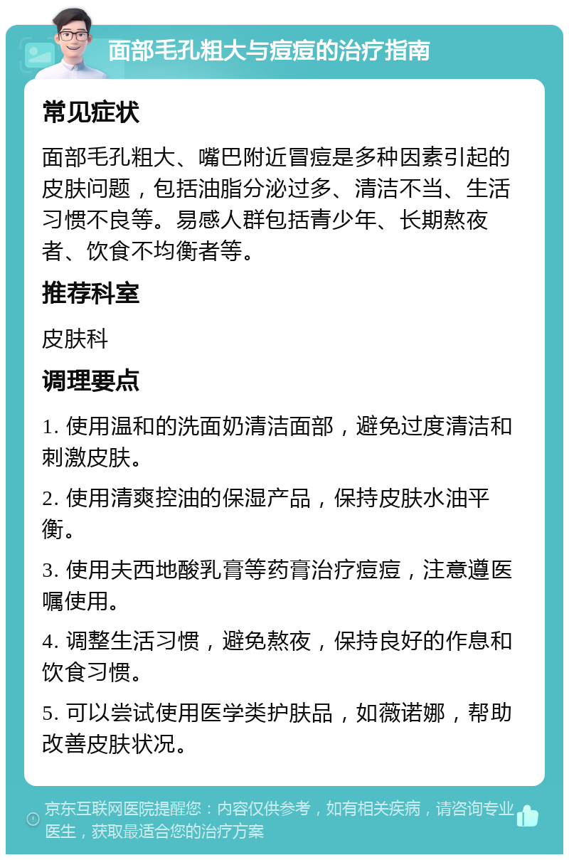 面部毛孔粗大与痘痘的治疗指南 常见症状 面部毛孔粗大、嘴巴附近冒痘是多种因素引起的皮肤问题，包括油脂分泌过多、清洁不当、生活习惯不良等。易感人群包括青少年、长期熬夜者、饮食不均衡者等。 推荐科室 皮肤科 调理要点 1. 使用温和的洗面奶清洁面部，避免过度清洁和刺激皮肤。 2. 使用清爽控油的保湿产品，保持皮肤水油平衡。 3. 使用夫西地酸乳膏等药膏治疗痘痘，注意遵医嘱使用。 4. 调整生活习惯，避免熬夜，保持良好的作息和饮食习惯。 5. 可以尝试使用医学类护肤品，如薇诺娜，帮助改善皮肤状况。