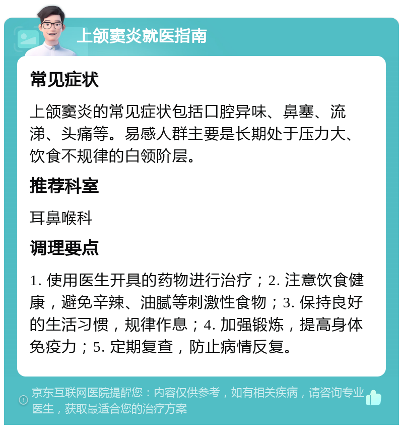 上颌窦炎就医指南 常见症状 上颌窦炎的常见症状包括口腔异味、鼻塞、流涕、头痛等。易感人群主要是长期处于压力大、饮食不规律的白领阶层。 推荐科室 耳鼻喉科 调理要点 1. 使用医生开具的药物进行治疗；2. 注意饮食健康，避免辛辣、油腻等刺激性食物；3. 保持良好的生活习惯，规律作息；4. 加强锻炼，提高身体免疫力；5. 定期复查，防止病情反复。