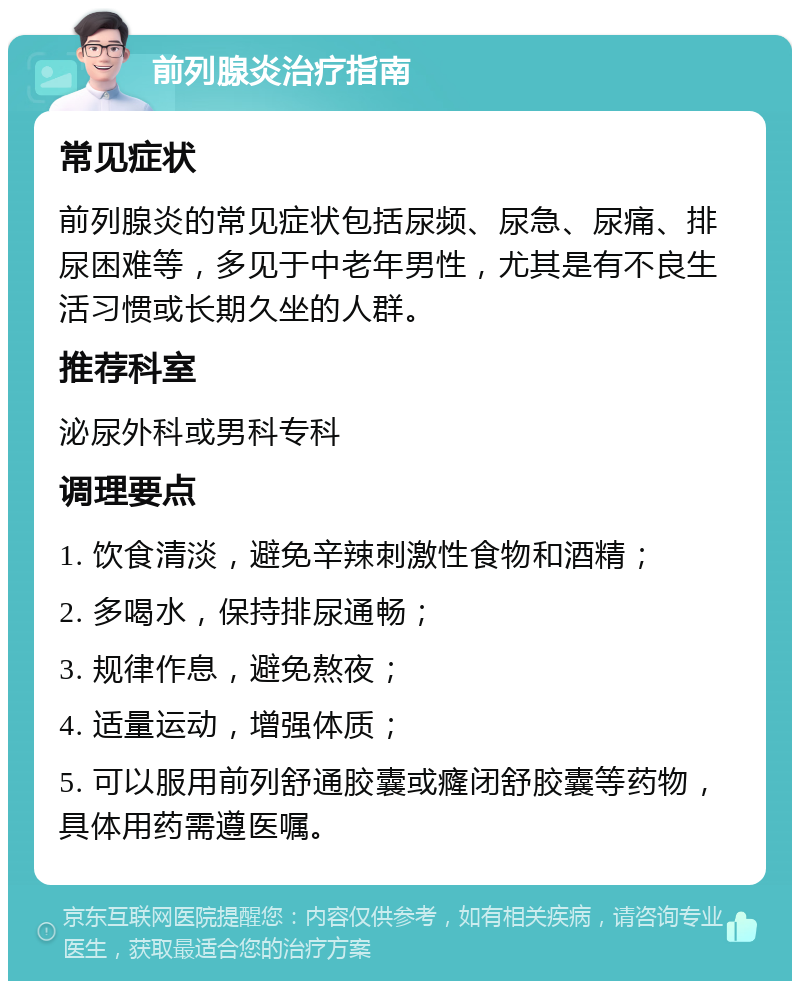 前列腺炎治疗指南 常见症状 前列腺炎的常见症状包括尿频、尿急、尿痛、排尿困难等，多见于中老年男性，尤其是有不良生活习惯或长期久坐的人群。 推荐科室 泌尿外科或男科专科 调理要点 1. 饮食清淡，避免辛辣刺激性食物和酒精； 2. 多喝水，保持排尿通畅； 3. 规律作息，避免熬夜； 4. 适量运动，增强体质； 5. 可以服用前列舒通胶囊或癃闭舒胶囊等药物，具体用药需遵医嘱。