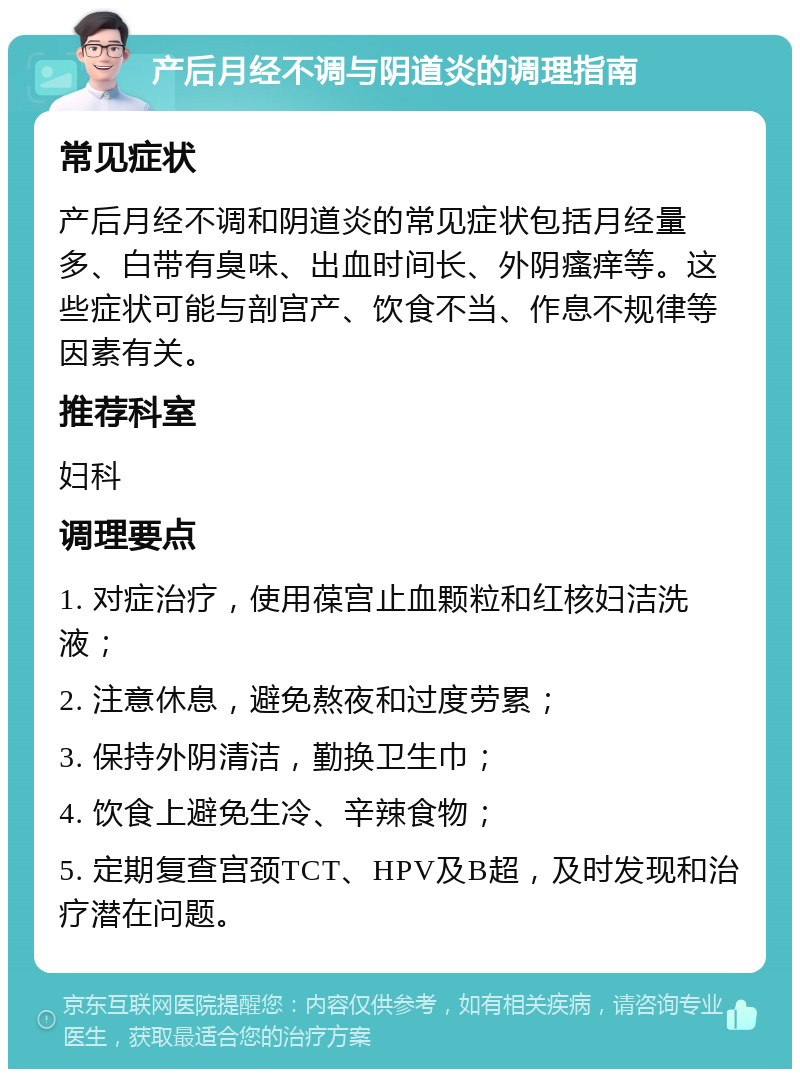 产后月经不调与阴道炎的调理指南 常见症状 产后月经不调和阴道炎的常见症状包括月经量多、白带有臭味、出血时间长、外阴瘙痒等。这些症状可能与剖宫产、饮食不当、作息不规律等因素有关。 推荐科室 妇科 调理要点 1. 对症治疗，使用葆宫止血颗粒和红核妇洁洗液； 2. 注意休息，避免熬夜和过度劳累； 3. 保持外阴清洁，勤换卫生巾； 4. 饮食上避免生冷、辛辣食物； 5. 定期复查宫颈TCT、HPV及B超，及时发现和治疗潜在问题。