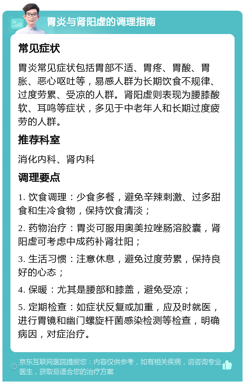 胃炎与肾阳虚的调理指南 常见症状 胃炎常见症状包括胃部不适、胃疼、胃酸、胃胀、恶心呕吐等，易感人群为长期饮食不规律、过度劳累、受凉的人群。肾阳虚则表现为腰膝酸软、耳鸣等症状，多见于中老年人和长期过度疲劳的人群。 推荐科室 消化内科、肾内科 调理要点 1. 饮食调理：少食多餐，避免辛辣刺激、过多甜食和生冷食物，保持饮食清淡； 2. 药物治疗：胃炎可服用奥美拉唑肠溶胶囊，肾阳虚可考虑中成药补肾壮阳； 3. 生活习惯：注意休息，避免过度劳累，保持良好的心态； 4. 保暖：尤其是腰部和膝盖，避免受凉； 5. 定期检查：如症状反复或加重，应及时就医，进行胃镜和幽门螺旋杆菌感染检测等检查，明确病因，对症治疗。