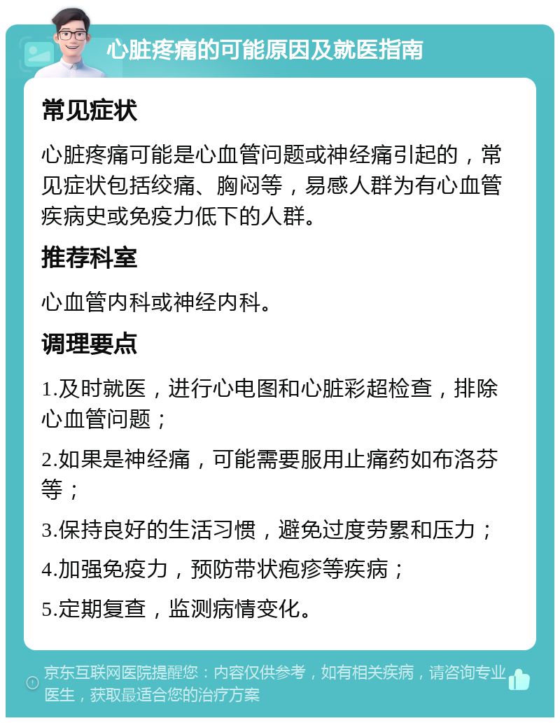 心脏疼痛的可能原因及就医指南 常见症状 心脏疼痛可能是心血管问题或神经痛引起的，常见症状包括绞痛、胸闷等，易感人群为有心血管疾病史或免疫力低下的人群。 推荐科室 心血管内科或神经内科。 调理要点 1.及时就医，进行心电图和心脏彩超检查，排除心血管问题； 2.如果是神经痛，可能需要服用止痛药如布洛芬等； 3.保持良好的生活习惯，避免过度劳累和压力； 4.加强免疫力，预防带状疱疹等疾病； 5.定期复查，监测病情变化。