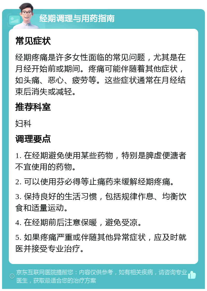 经期调理与用药指南 常见症状 经期疼痛是许多女性面临的常见问题，尤其是在月经开始前或期间。疼痛可能伴随着其他症状，如头痛、恶心、疲劳等。这些症状通常在月经结束后消失或减轻。 推荐科室 妇科 调理要点 1. 在经期避免使用某些药物，特别是脾虚便溏者不宜使用的药物。 2. 可以使用芬必得等止痛药来缓解经期疼痛。 3. 保持良好的生活习惯，包括规律作息、均衡饮食和适量运动。 4. 在经期前后注意保暖，避免受凉。 5. 如果疼痛严重或伴随其他异常症状，应及时就医并接受专业治疗。