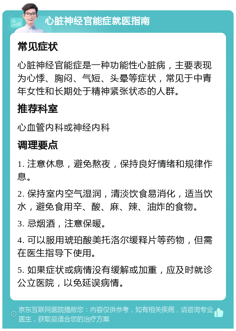 心脏神经官能症就医指南 常见症状 心脏神经官能症是一种功能性心脏病，主要表现为心悸、胸闷、气短、头晕等症状，常见于中青年女性和长期处于精神紧张状态的人群。 推荐科室 心血管内科或神经内科 调理要点 1. 注意休息，避免熬夜，保持良好情绪和规律作息。 2. 保持室内空气湿润，清淡饮食易消化，适当饮水，避免食用辛、酸、麻、辣、油炸的食物。 3. 忌烟酒，注意保暖。 4. 可以服用琥珀酸美托洛尔缓释片等药物，但需在医生指导下使用。 5. 如果症状或病情没有缓解或加重，应及时就诊公立医院，以免延误病情。