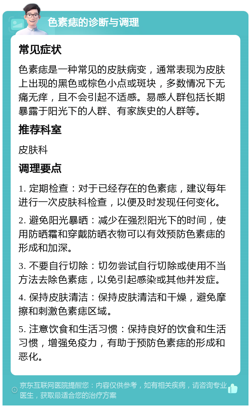 色素痣的诊断与调理 常见症状 色素痣是一种常见的皮肤病变，通常表现为皮肤上出现的黑色或棕色小点或斑块，多数情况下无痛无痒，且不会引起不适感。易感人群包括长期暴露于阳光下的人群、有家族史的人群等。 推荐科室 皮肤科 调理要点 1. 定期检查：对于已经存在的色素痣，建议每年进行一次皮肤科检查，以便及时发现任何变化。 2. 避免阳光暴晒：减少在强烈阳光下的时间，使用防晒霜和穿戴防晒衣物可以有效预防色素痣的形成和加深。 3. 不要自行切除：切勿尝试自行切除或使用不当方法去除色素痣，以免引起感染或其他并发症。 4. 保持皮肤清洁：保持皮肤清洁和干燥，避免摩擦和刺激色素痣区域。 5. 注意饮食和生活习惯：保持良好的饮食和生活习惯，增强免疫力，有助于预防色素痣的形成和恶化。