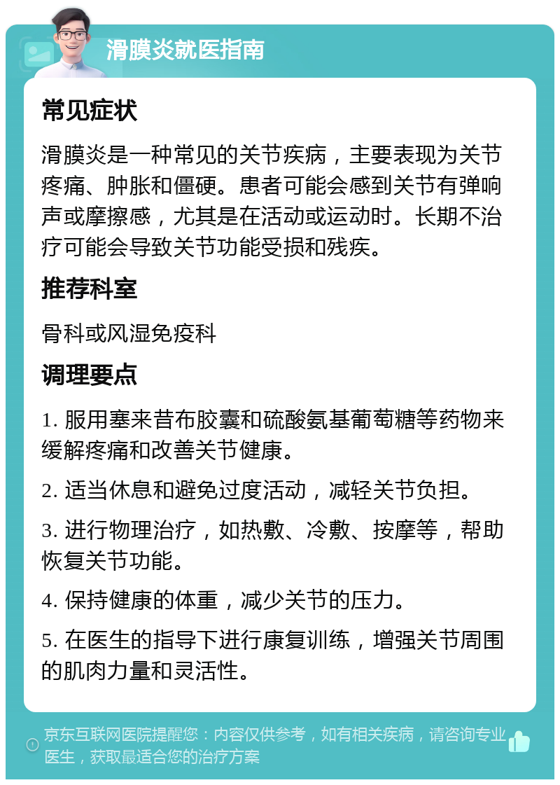 滑膜炎就医指南 常见症状 滑膜炎是一种常见的关节疾病，主要表现为关节疼痛、肿胀和僵硬。患者可能会感到关节有弹响声或摩擦感，尤其是在活动或运动时。长期不治疗可能会导致关节功能受损和残疾。 推荐科室 骨科或风湿免疫科 调理要点 1. 服用塞来昔布胶囊和硫酸氨基葡萄糖等药物来缓解疼痛和改善关节健康。 2. 适当休息和避免过度活动，减轻关节负担。 3. 进行物理治疗，如热敷、冷敷、按摩等，帮助恢复关节功能。 4. 保持健康的体重，减少关节的压力。 5. 在医生的指导下进行康复训练，增强关节周围的肌肉力量和灵活性。