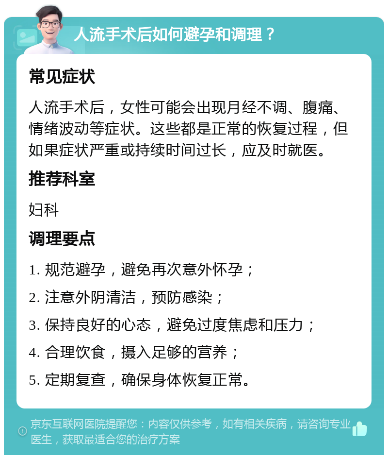 人流手术后如何避孕和调理？ 常见症状 人流手术后，女性可能会出现月经不调、腹痛、情绪波动等症状。这些都是正常的恢复过程，但如果症状严重或持续时间过长，应及时就医。 推荐科室 妇科 调理要点 1. 规范避孕，避免再次意外怀孕； 2. 注意外阴清洁，预防感染； 3. 保持良好的心态，避免过度焦虑和压力； 4. 合理饮食，摄入足够的营养； 5. 定期复查，确保身体恢复正常。