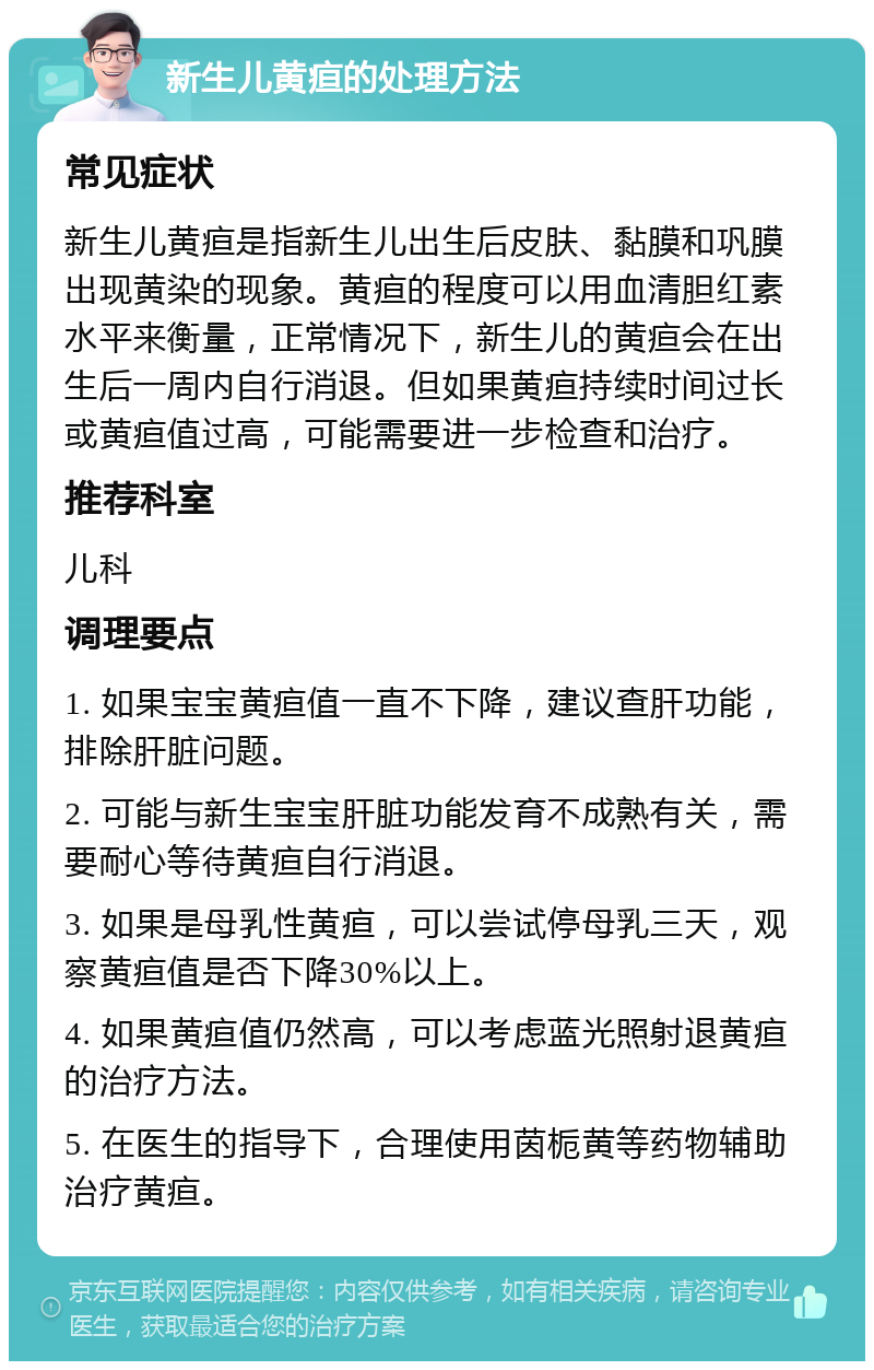 新生儿黄疸的处理方法 常见症状 新生儿黄疸是指新生儿出生后皮肤、黏膜和巩膜出现黄染的现象。黄疸的程度可以用血清胆红素水平来衡量，正常情况下，新生儿的黄疸会在出生后一周内自行消退。但如果黄疸持续时间过长或黄疸值过高，可能需要进一步检查和治疗。 推荐科室 儿科 调理要点 1. 如果宝宝黄疸值一直不下降，建议查肝功能，排除肝脏问题。 2. 可能与新生宝宝肝脏功能发育不成熟有关，需要耐心等待黄疸自行消退。 3. 如果是母乳性黄疸，可以尝试停母乳三天，观察黄疸值是否下降30%以上。 4. 如果黄疸值仍然高，可以考虑蓝光照射退黄疸的治疗方法。 5. 在医生的指导下，合理使用茵栀黄等药物辅助治疗黄疸。