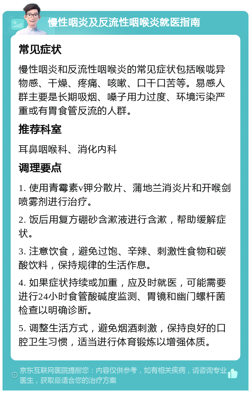 慢性咽炎及反流性咽喉炎就医指南 常见症状 慢性咽炎和反流性咽喉炎的常见症状包括喉咙异物感、干燥、疼痛、咳嗽、口干口苦等。易感人群主要是长期吸烟、嗓子用力过度、环境污染严重或有胃食管反流的人群。 推荐科室 耳鼻咽喉科、消化内科 调理要点 1. 使用青霉素v钾分散片、蒲地兰消炎片和开喉剑喷雾剂进行治疗。 2. 饭后用复方硼砂含漱液进行含漱，帮助缓解症状。 3. 注意饮食，避免过饱、辛辣、刺激性食物和碳酸饮料，保持规律的生活作息。 4. 如果症状持续或加重，应及时就医，可能需要进行24小时食管酸碱度监测、胃镜和幽门螺杆菌检查以明确诊断。 5. 调整生活方式，避免烟酒刺激，保持良好的口腔卫生习惯，适当进行体育锻炼以增强体质。