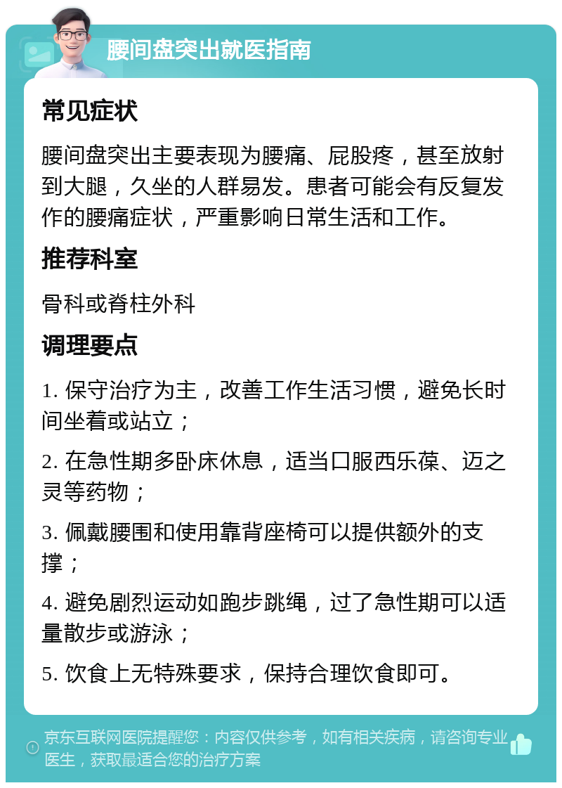 腰间盘突出就医指南 常见症状 腰间盘突出主要表现为腰痛、屁股疼，甚至放射到大腿，久坐的人群易发。患者可能会有反复发作的腰痛症状，严重影响日常生活和工作。 推荐科室 骨科或脊柱外科 调理要点 1. 保守治疗为主，改善工作生活习惯，避免长时间坐着或站立； 2. 在急性期多卧床休息，适当口服西乐葆、迈之灵等药物； 3. 佩戴腰围和使用靠背座椅可以提供额外的支撑； 4. 避免剧烈运动如跑步跳绳，过了急性期可以适量散步或游泳； 5. 饮食上无特殊要求，保持合理饮食即可。