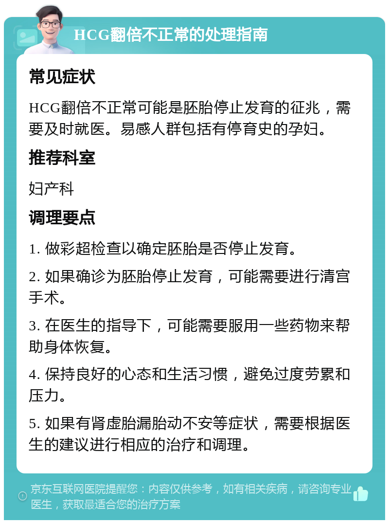 HCG翻倍不正常的处理指南 常见症状 HCG翻倍不正常可能是胚胎停止发育的征兆，需要及时就医。易感人群包括有停育史的孕妇。 推荐科室 妇产科 调理要点 1. 做彩超检查以确定胚胎是否停止发育。 2. 如果确诊为胚胎停止发育，可能需要进行清宫手术。 3. 在医生的指导下，可能需要服用一些药物来帮助身体恢复。 4. 保持良好的心态和生活习惯，避免过度劳累和压力。 5. 如果有肾虚胎漏胎动不安等症状，需要根据医生的建议进行相应的治疗和调理。