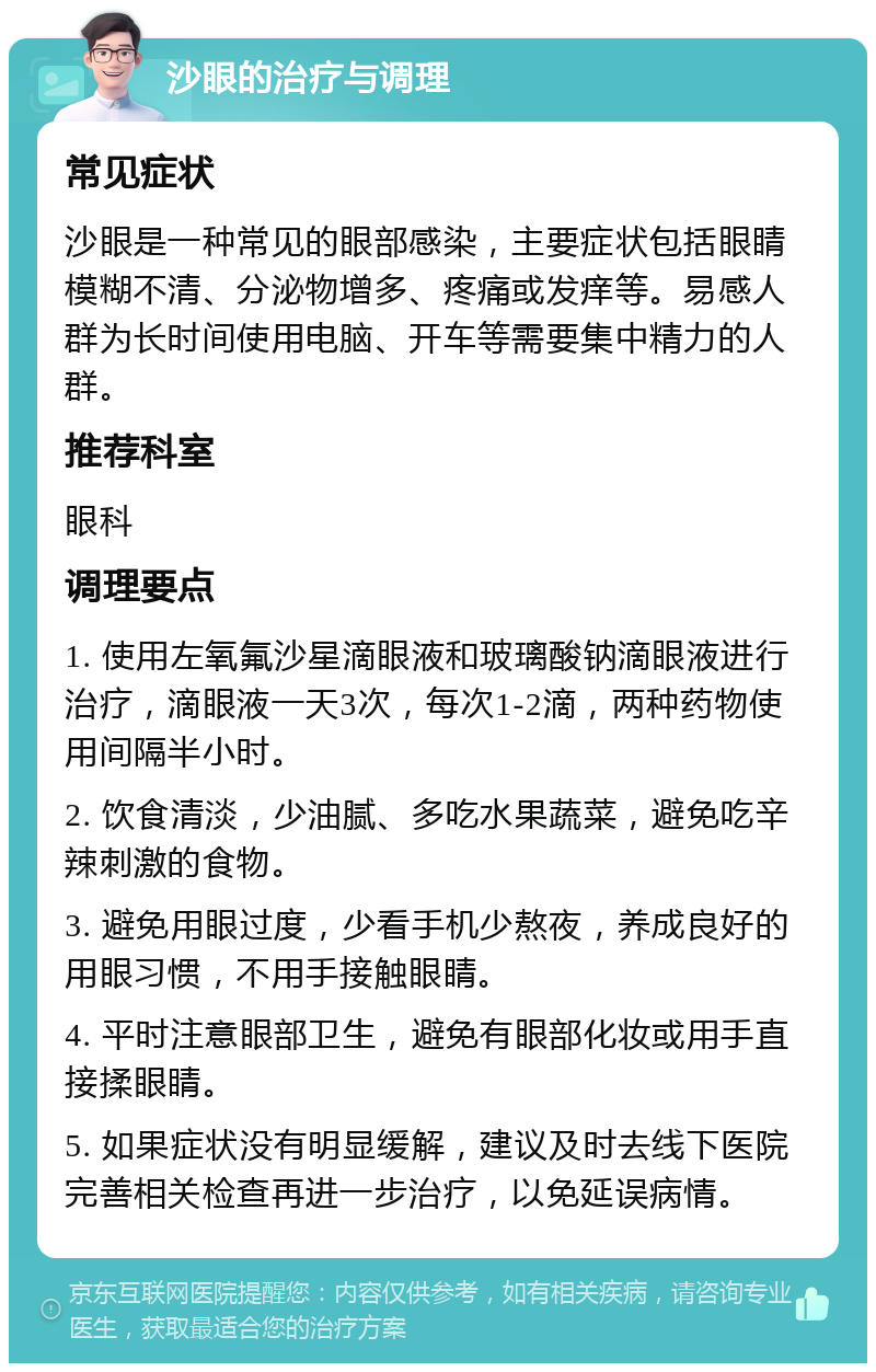 沙眼的治疗与调理 常见症状 沙眼是一种常见的眼部感染，主要症状包括眼睛模糊不清、分泌物增多、疼痛或发痒等。易感人群为长时间使用电脑、开车等需要集中精力的人群。 推荐科室 眼科 调理要点 1. 使用左氧氟沙星滴眼液和玻璃酸钠滴眼液进行治疗，滴眼液一天3次，每次1-2滴，两种药物使用间隔半小时。 2. 饮食清淡，少油腻、多吃水果蔬菜，避免吃辛辣刺激的食物。 3. 避免用眼过度，少看手机少熬夜，养成良好的用眼习惯，不用手接触眼睛。 4. 平时注意眼部卫生，避免有眼部化妆或用手直接揉眼睛。 5. 如果症状没有明显缓解，建议及时去线下医院完善相关检查再进一步治疗，以免延误病情。