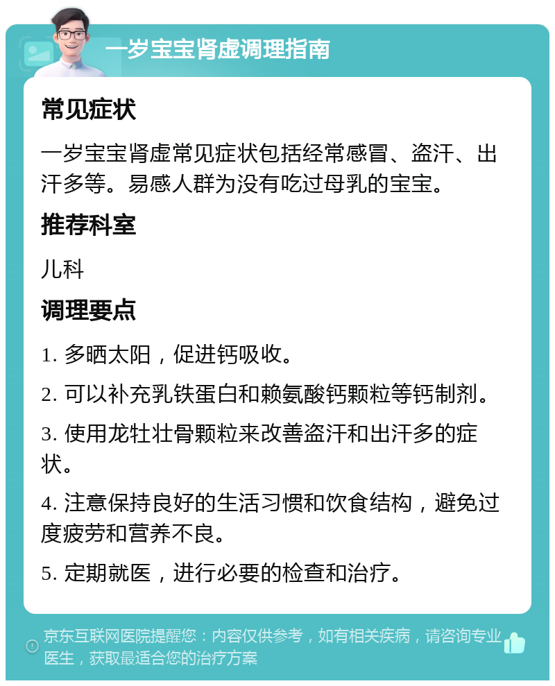 一岁宝宝肾虚调理指南 常见症状 一岁宝宝肾虚常见症状包括经常感冒、盗汗、出汗多等。易感人群为没有吃过母乳的宝宝。 推荐科室 儿科 调理要点 1. 多晒太阳，促进钙吸收。 2. 可以补充乳铁蛋白和赖氨酸钙颗粒等钙制剂。 3. 使用龙牡壮骨颗粒来改善盗汗和出汗多的症状。 4. 注意保持良好的生活习惯和饮食结构，避免过度疲劳和营养不良。 5. 定期就医，进行必要的检查和治疗。