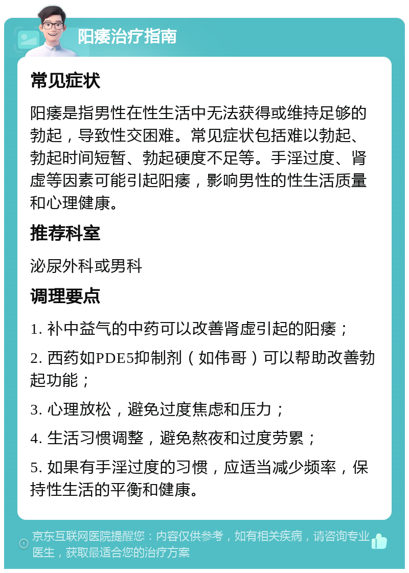 阳痿治疗指南 常见症状 阳痿是指男性在性生活中无法获得或维持足够的勃起，导致性交困难。常见症状包括难以勃起、勃起时间短暂、勃起硬度不足等。手淫过度、肾虚等因素可能引起阳痿，影响男性的性生活质量和心理健康。 推荐科室 泌尿外科或男科 调理要点 1. 补中益气的中药可以改善肾虚引起的阳痿； 2. 西药如PDE5抑制剂（如伟哥）可以帮助改善勃起功能； 3. 心理放松，避免过度焦虑和压力； 4. 生活习惯调整，避免熬夜和过度劳累； 5. 如果有手淫过度的习惯，应适当减少频率，保持性生活的平衡和健康。