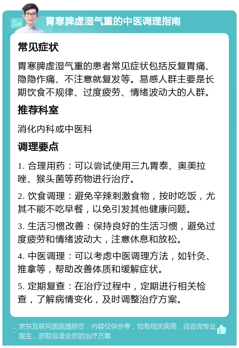 胃寒脾虚湿气重的中医调理指南 常见症状 胃寒脾虚湿气重的患者常见症状包括反复胃痛、隐隐作痛、不注意就复发等。易感人群主要是长期饮食不规律、过度疲劳、情绪波动大的人群。 推荐科室 消化内科或中医科 调理要点 1. 合理用药：可以尝试使用三九胃泰、奥美拉唑、猴头菌等药物进行治疗。 2. 饮食调理：避免辛辣刺激食物，按时吃饭，尤其不能不吃早餐，以免引发其他健康问题。 3. 生活习惯改善：保持良好的生活习惯，避免过度疲劳和情绪波动大，注意休息和放松。 4. 中医调理：可以考虑中医调理方法，如针灸、推拿等，帮助改善体质和缓解症状。 5. 定期复查：在治疗过程中，定期进行相关检查，了解病情变化，及时调整治疗方案。