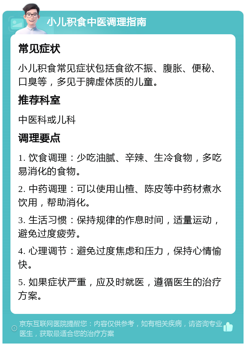 小儿积食中医调理指南 常见症状 小儿积食常见症状包括食欲不振、腹胀、便秘、口臭等，多见于脾虚体质的儿童。 推荐科室 中医科或儿科 调理要点 1. 饮食调理：少吃油腻、辛辣、生冷食物，多吃易消化的食物。 2. 中药调理：可以使用山楂、陈皮等中药材煮水饮用，帮助消化。 3. 生活习惯：保持规律的作息时间，适量运动，避免过度疲劳。 4. 心理调节：避免过度焦虑和压力，保持心情愉快。 5. 如果症状严重，应及时就医，遵循医生的治疗方案。