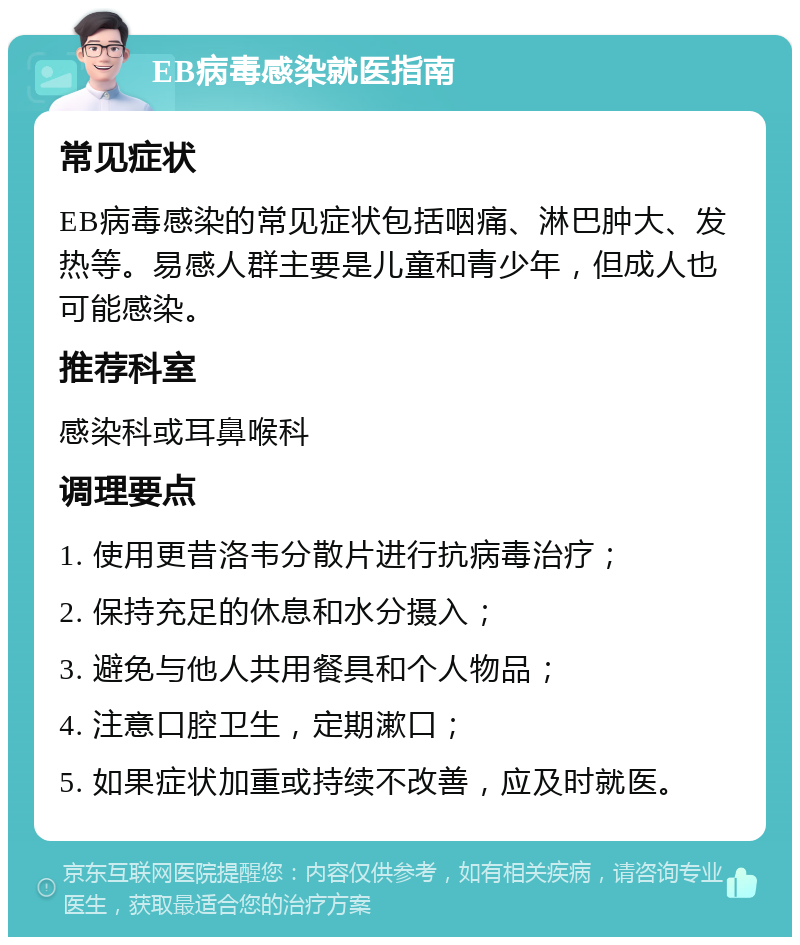 EB病毒感染就医指南 常见症状 EB病毒感染的常见症状包括咽痛、淋巴肿大、发热等。易感人群主要是儿童和青少年，但成人也可能感染。 推荐科室 感染科或耳鼻喉科 调理要点 1. 使用更昔洛韦分散片进行抗病毒治疗； 2. 保持充足的休息和水分摄入； 3. 避免与他人共用餐具和个人物品； 4. 注意口腔卫生，定期漱口； 5. 如果症状加重或持续不改善，应及时就医。