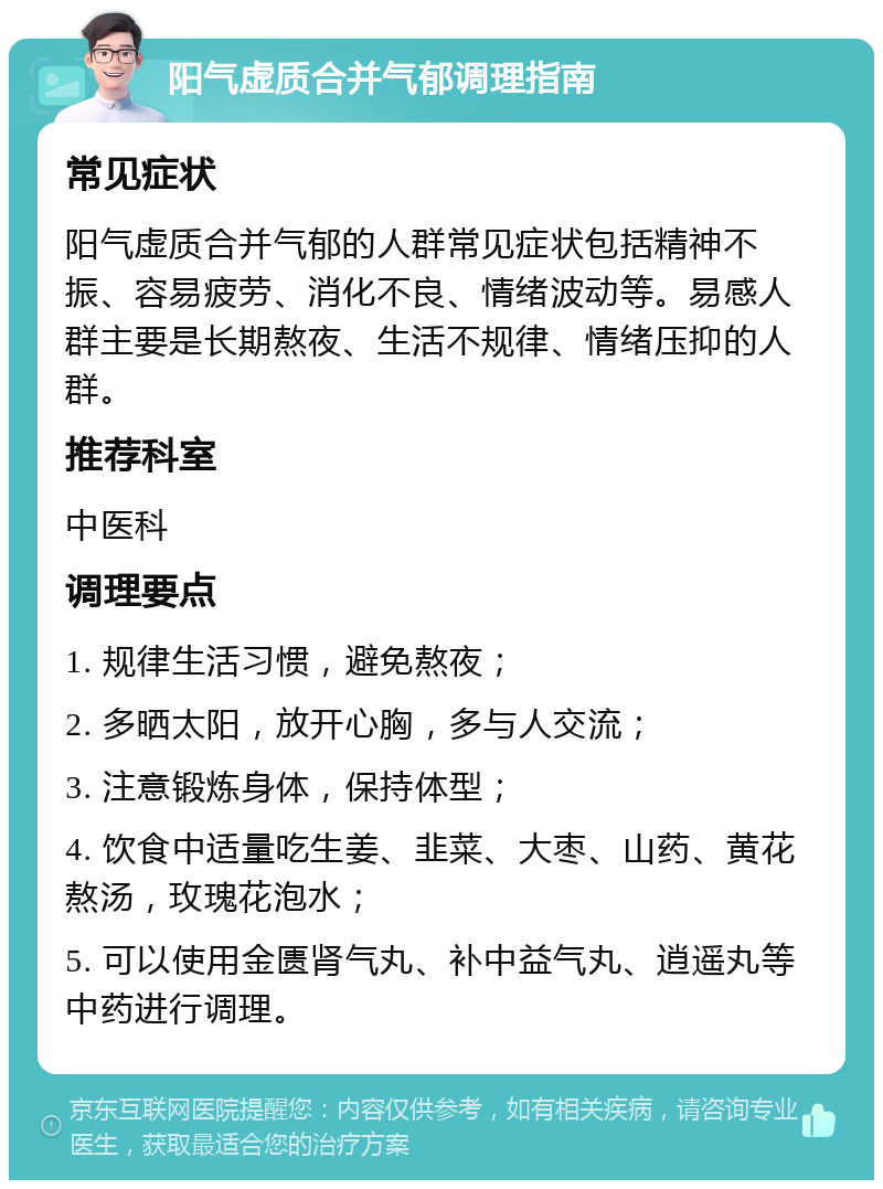 阳气虚质合并气郁调理指南 常见症状 阳气虚质合并气郁的人群常见症状包括精神不振、容易疲劳、消化不良、情绪波动等。易感人群主要是长期熬夜、生活不规律、情绪压抑的人群。 推荐科室 中医科 调理要点 1. 规律生活习惯，避免熬夜； 2. 多晒太阳，放开心胸，多与人交流； 3. 注意锻炼身体，保持体型； 4. 饮食中适量吃生姜、韭菜、大枣、山药、黄花熬汤，玫瑰花泡水； 5. 可以使用金匮肾气丸、补中益气丸、逍遥丸等中药进行调理。