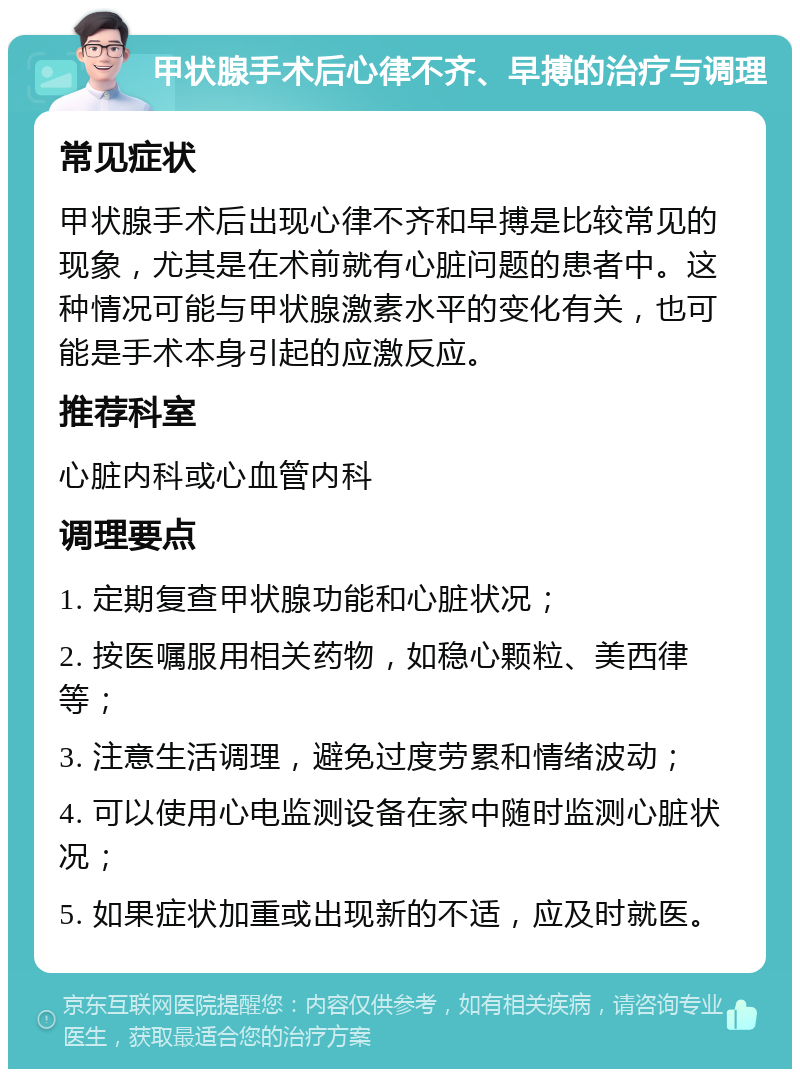 甲状腺手术后心律不齐、早搏的治疗与调理 常见症状 甲状腺手术后出现心律不齐和早搏是比较常见的现象，尤其是在术前就有心脏问题的患者中。这种情况可能与甲状腺激素水平的变化有关，也可能是手术本身引起的应激反应。 推荐科室 心脏内科或心血管内科 调理要点 1. 定期复查甲状腺功能和心脏状况； 2. 按医嘱服用相关药物，如稳心颗粒、美西律等； 3. 注意生活调理，避免过度劳累和情绪波动； 4. 可以使用心电监测设备在家中随时监测心脏状况； 5. 如果症状加重或出现新的不适，应及时就医。