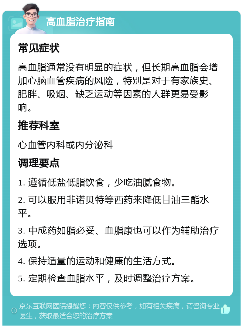 高血脂治疗指南 常见症状 高血脂通常没有明显的症状，但长期高血脂会增加心脑血管疾病的风险，特别是对于有家族史、肥胖、吸烟、缺乏运动等因素的人群更易受影响。 推荐科室 心血管内科或内分泌科 调理要点 1. 遵循低盐低脂饮食，少吃油腻食物。 2. 可以服用非诺贝特等西药来降低甘油三酯水平。 3. 中成药如脂必妥、血脂康也可以作为辅助治疗选项。 4. 保持适量的运动和健康的生活方式。 5. 定期检查血脂水平，及时调整治疗方案。