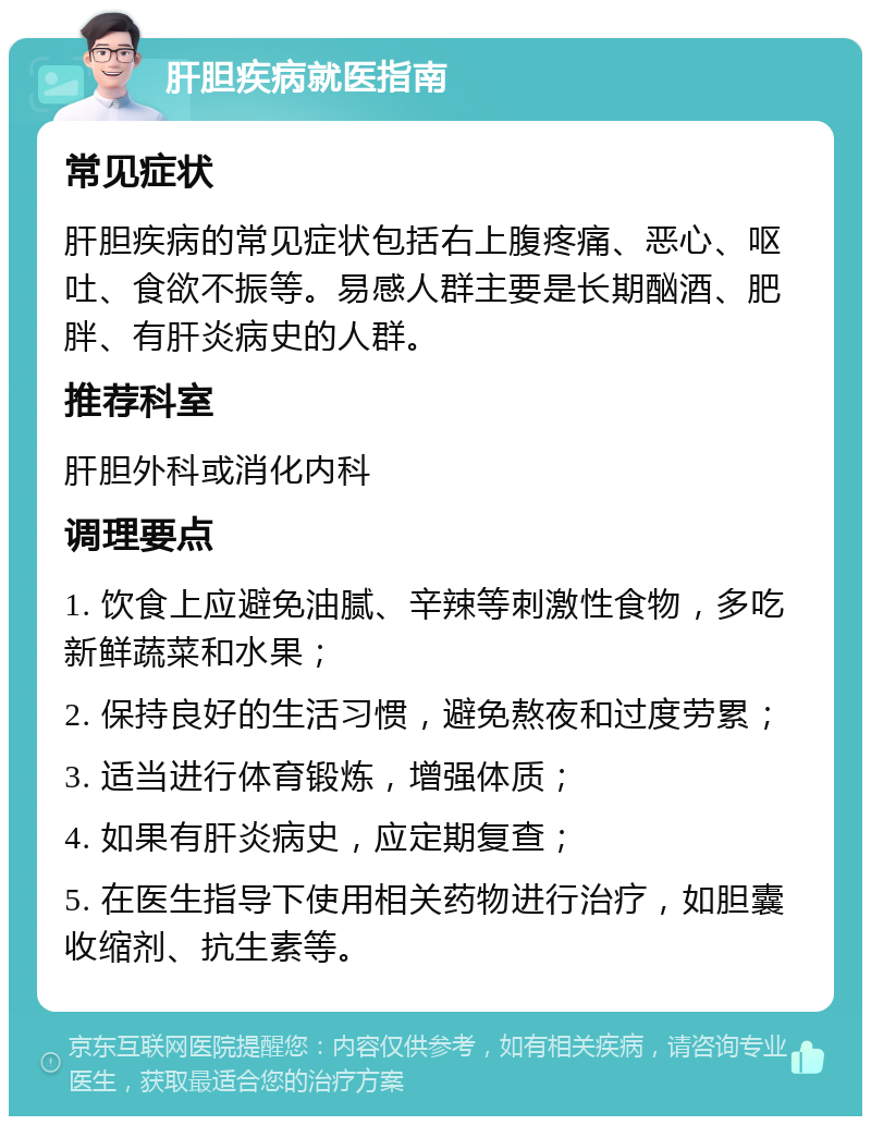 肝胆疾病就医指南 常见症状 肝胆疾病的常见症状包括右上腹疼痛、恶心、呕吐、食欲不振等。易感人群主要是长期酗酒、肥胖、有肝炎病史的人群。 推荐科室 肝胆外科或消化内科 调理要点 1. 饮食上应避免油腻、辛辣等刺激性食物，多吃新鲜蔬菜和水果； 2. 保持良好的生活习惯，避免熬夜和过度劳累； 3. 适当进行体育锻炼，增强体质； 4. 如果有肝炎病史，应定期复查； 5. 在医生指导下使用相关药物进行治疗，如胆囊收缩剂、抗生素等。