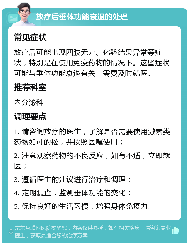 放疗后垂体功能衰退的处理 常见症状 放疗后可能出现四肢无力、化验结果异常等症状，特别是在使用免疫药物的情况下。这些症状可能与垂体功能衰退有关，需要及时就医。 推荐科室 内分泌科 调理要点 1. 请咨询放疗的医生，了解是否需要使用激素类药物如可的松，并按照医嘱使用； 2. 注意观察药物的不良反应，如有不适，立即就医； 3. 遵循医生的建议进行治疗和调理； 4. 定期复查，监测垂体功能的变化； 5. 保持良好的生活习惯，增强身体免疫力。